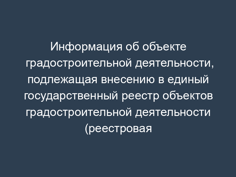 Информация об объекте градостроительной деятельности, подлежащая внесению в единый государственный реестр объектов градостроительной деятельности (реестровая карточка)