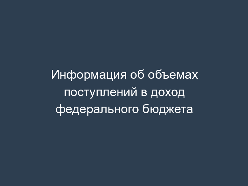 Информация об объемах поступлений в доход федерального бюджета