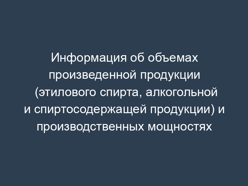 Информация об объемах произведенной продукции (этилового спирта, алкогольной и спиртосодержащей продукции) и производственных мощностях