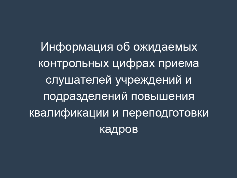 Информация об ожидаемых контрольных цифрах приема слушателей учреждений и подразделений повышения квалификации и переподготовки кадров