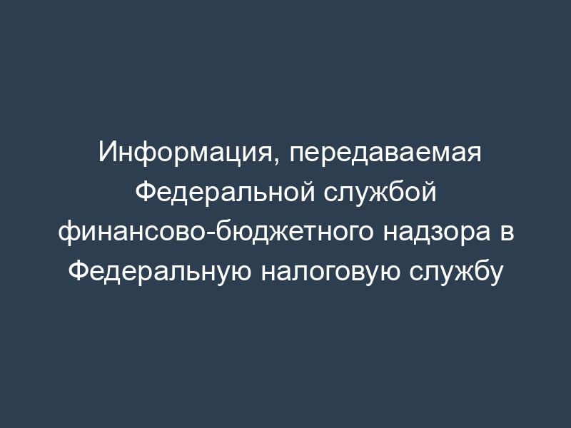 Информация, передаваемая Федеральной службой финансово-бюджетного надзора в Федеральную налоговую службу