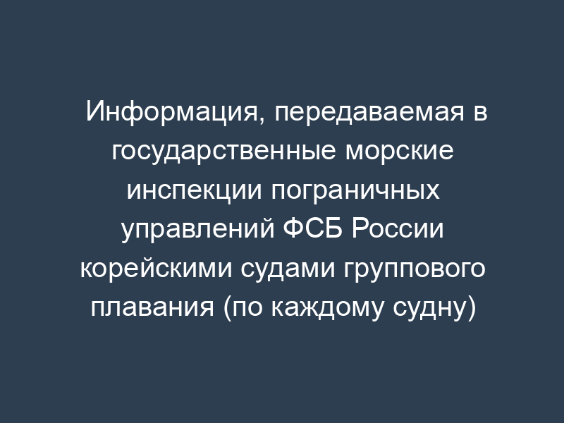 Информация, передаваемая в государственные морские инспекции пограничных управлений ФСБ России корейскими судами группового плавания (по каждому судну)
