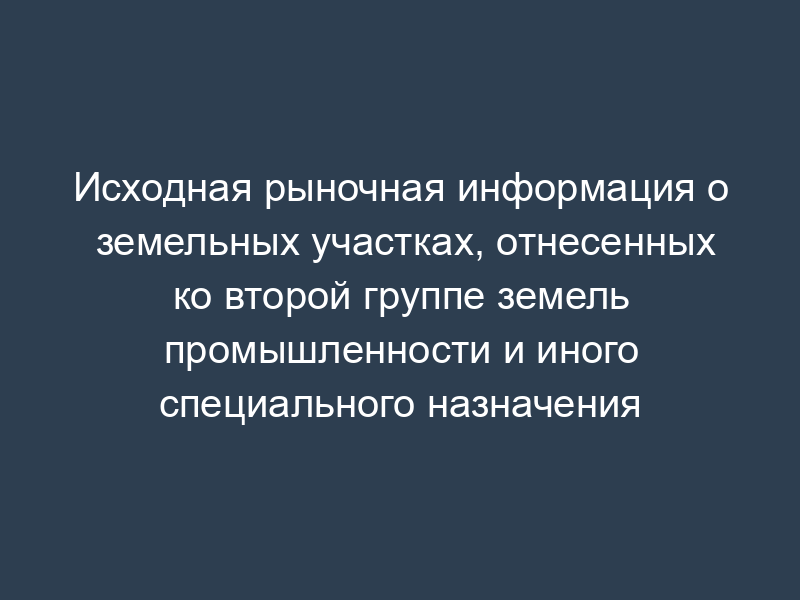Исходная рыночная информация о земельных участках, отнесенных ко второй группе земель промышленности и иного специального назначения
