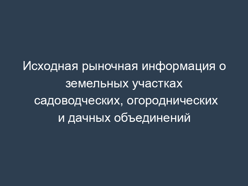 Исходная рыночная информация о земельных участках садоводческих, огороднических и дачных объединений