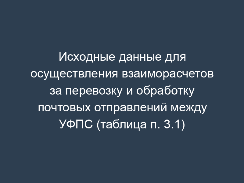 Исходные данные для осуществления взаиморасчетов за перевозку и обработку почтовых отправлений между УФПС (таблица п. 3.1)