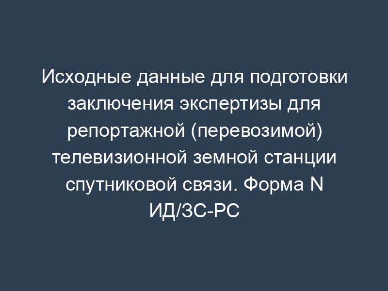 Исходные данные для подготовки заключения экспертизы для репортажной (перевозимой) телевизионной земной станции спутниковой связи. Форма N ИД/ЗС-РС