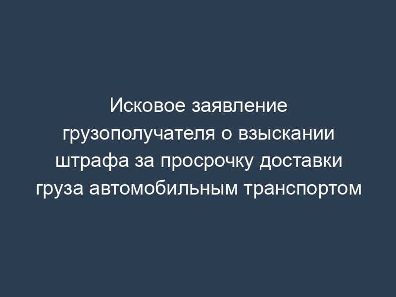 Исковое заявление грузополучателя о взыскании штрафа за просрочку доставки груза автомобильным транспортом