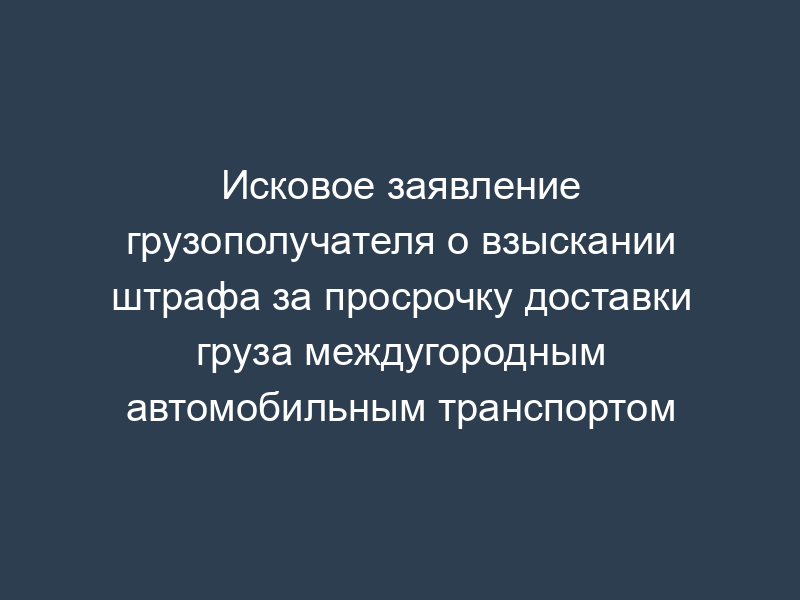 Исковое заявление грузополучателя о взыскании штрафа за просрочку доставки груза междугородным автомобильным транспортом