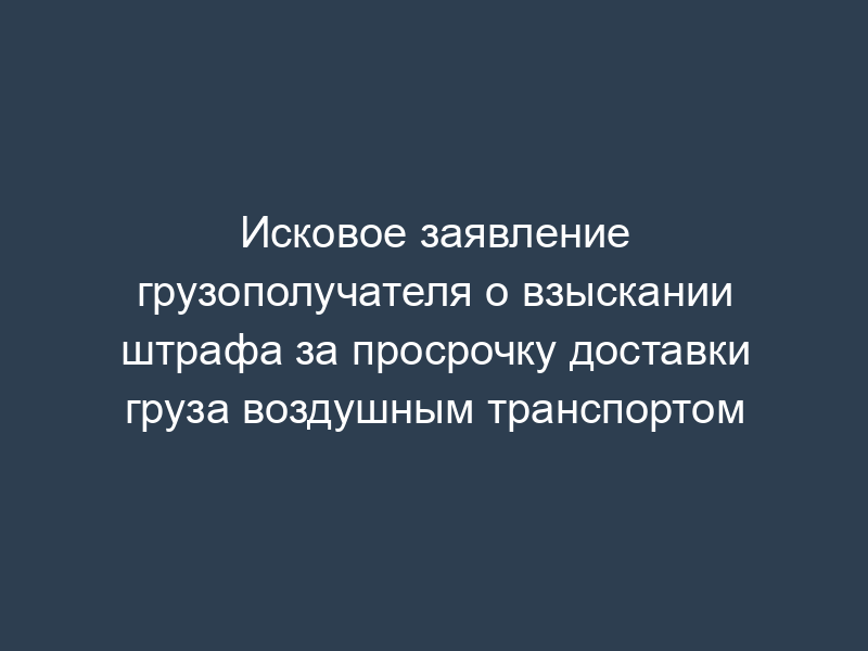 Исковое заявление грузополучателя о взыскании штрафа за просрочку доставки груза воздушным транспортом