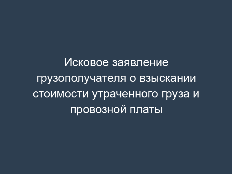 Исковое заявление грузополучателя о взыскании стоимости утраченного груза и провозной платы