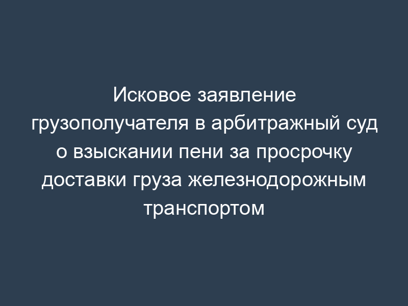 Исковое заявление грузополучателя в арбитражный суд о взыскании пени за просрочку доставки груза железнодорожным транспортом
