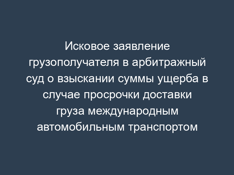 Исковое заявление грузополучателя в арбитражный суд о взыскании суммы ущерба в случае просрочки доставки груза международным автомобильным транспортом
