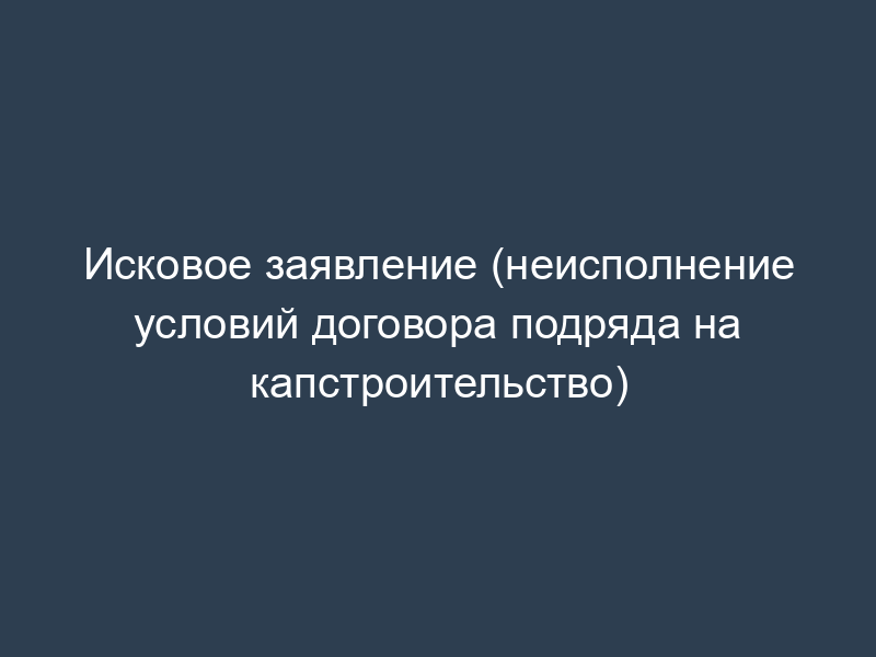 Исковое заявление (неисполнение условий договора подряда на капстроительство)