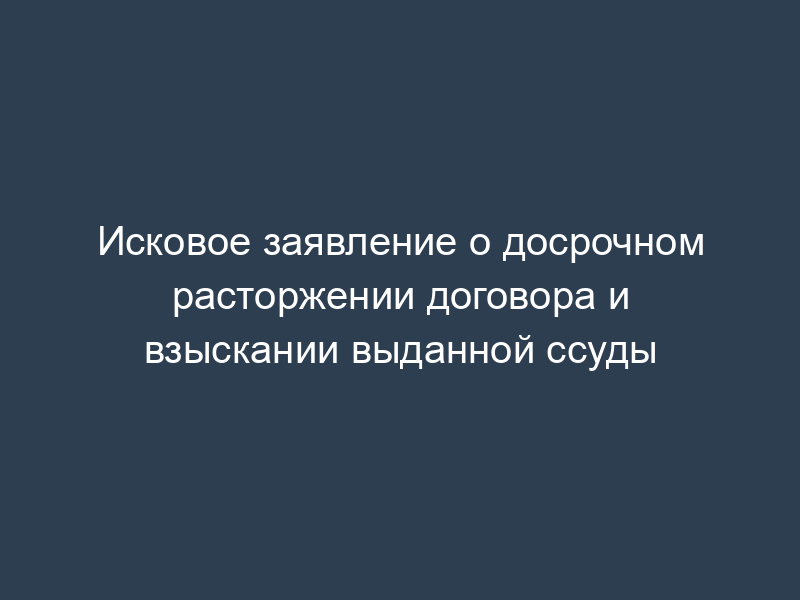 Исковое заявление о досрочном расторжении договора и взыскании выданной ссуды