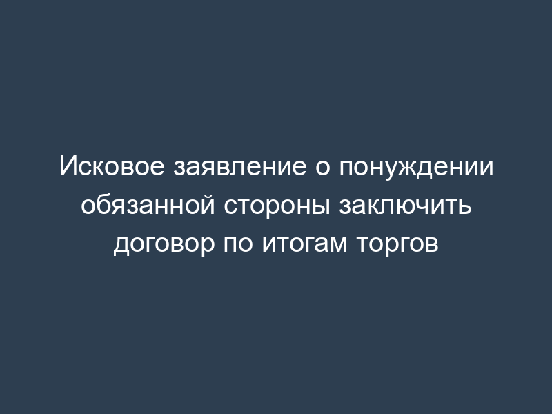 Исковое заявление о понуждении обязанной стороны заключить договор по итогам торгов