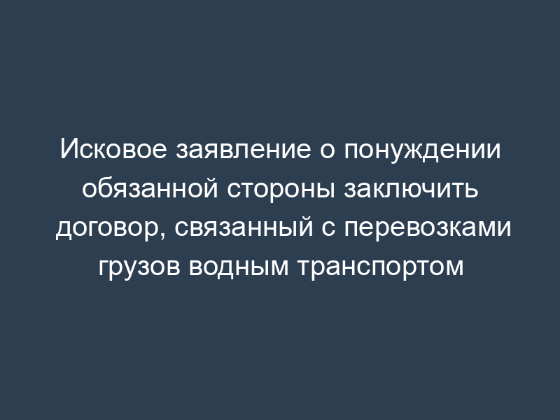 Исковое заявление о понуждении обязанной стороны заключить договор, связанный с перевозками грузов водным транспортом
