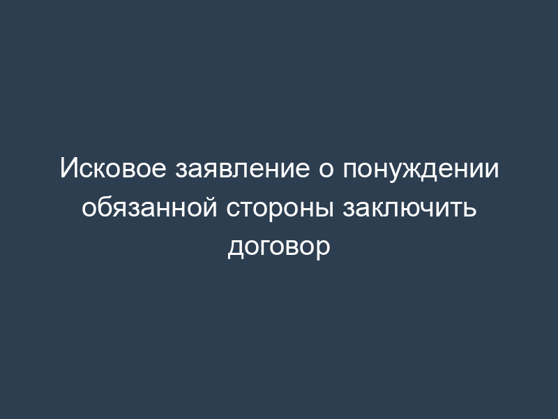 Исковое заявление о понуждении обязанной стороны заключить договор