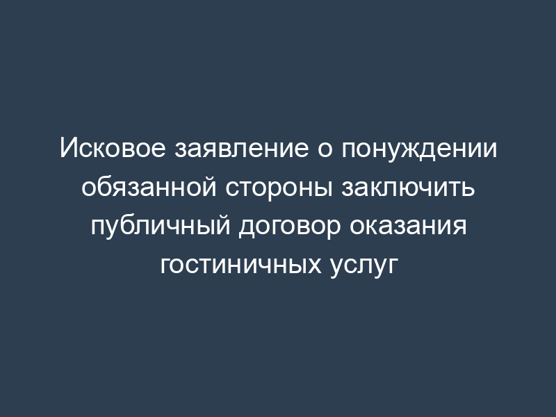 Исковое заявление о понуждении обязанной стороны заключить публичный договор оказания гостиничных услуг