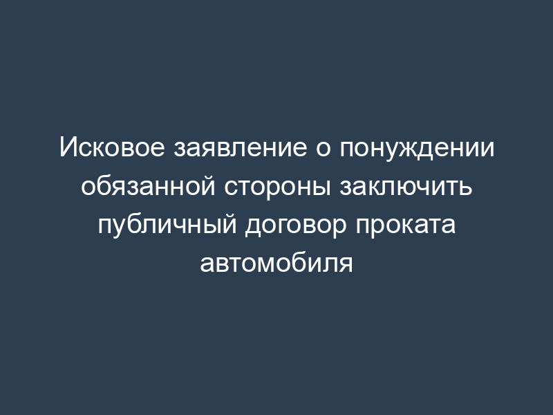 Исковое заявление о понуждении обязанной стороны заключить публичный договор проката автомобиля