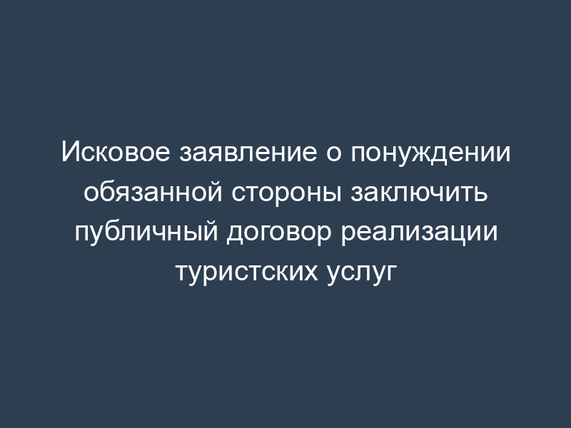 Исковое заявление о понуждении обязанной стороны заключить публичный договор реализации туристских услуг