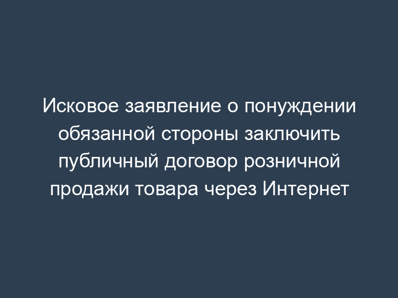 Исковое заявление о понуждении обязанной стороны заключить публичный договор розничной продажи товара через Интернет