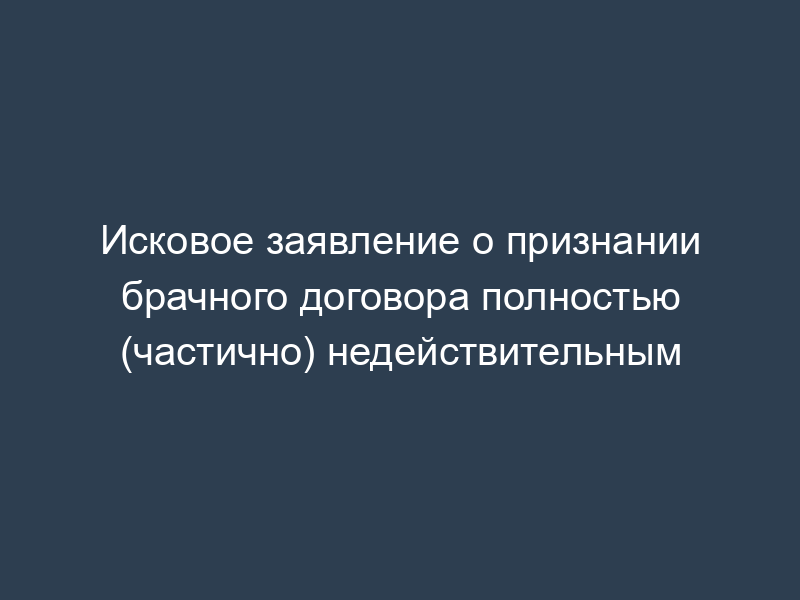 Исковое заявление о признании брачного договора полностью (частично) недействительным