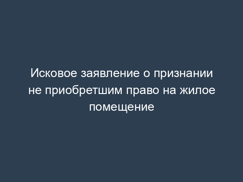 Исковое заявление о признании не приобретшим право на жилое помещение