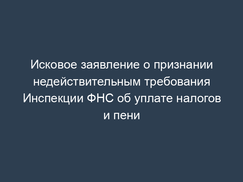 Исковое заявление о признании недействительным требования Инспекции ФНС об уплате налогов и пени