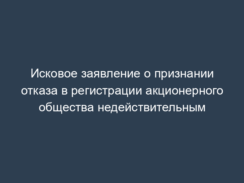 Исковое заявление о признании отказа в регистрации акционерного общества недействительным