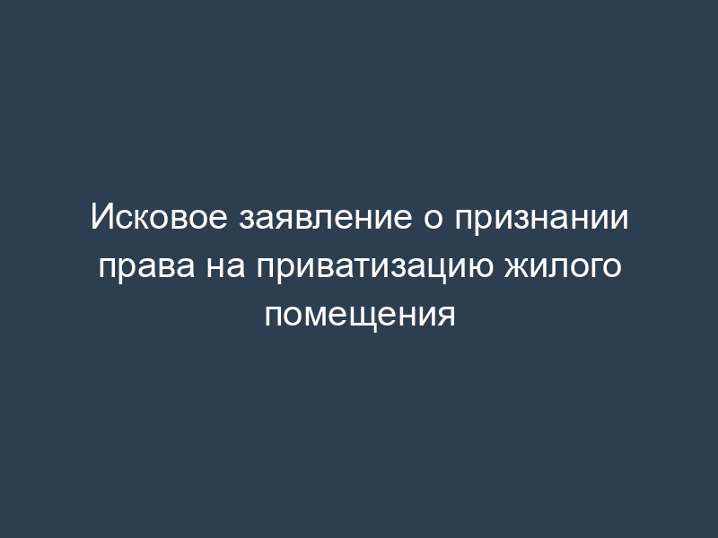 Исковое заявление о признании права на приватизацию жилого помещения