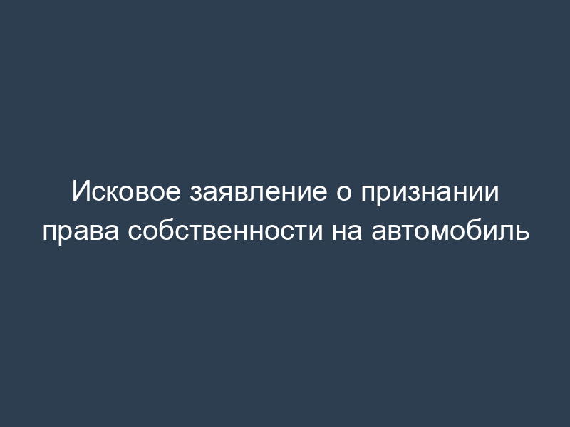 Исковое заявление о признании права собственности на автомобиль