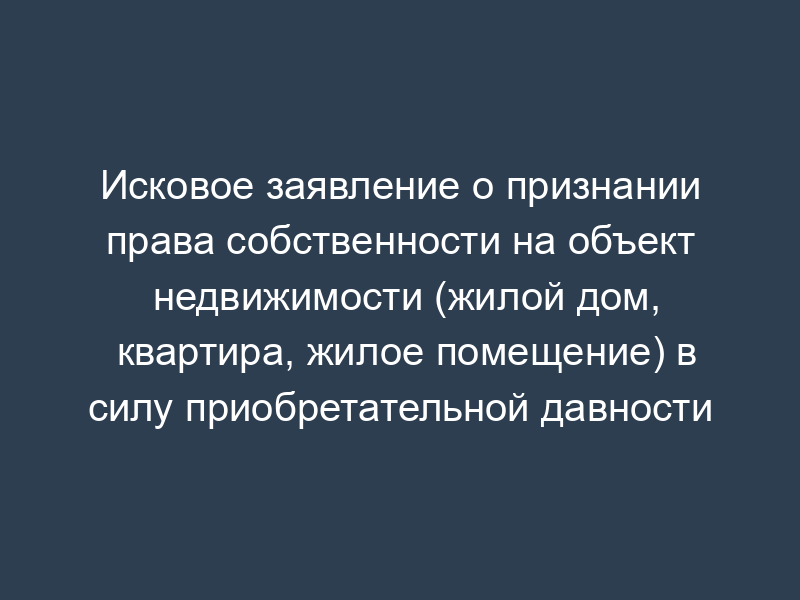 Исковое заявление о признании права собственности на объект недвижимости (жилой дом, квартира, жилое помещение) в силу приобретательной давности
