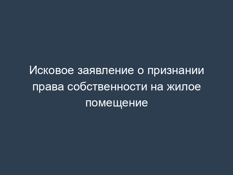 Исковое заявление о признании права собственности на жилое помещение