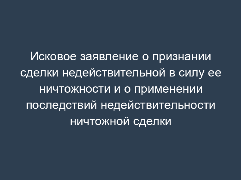 Исковое заявление о признании сделки недействительной в силу ее ничтожности и о применении последствий недействительности ничтожной сделки