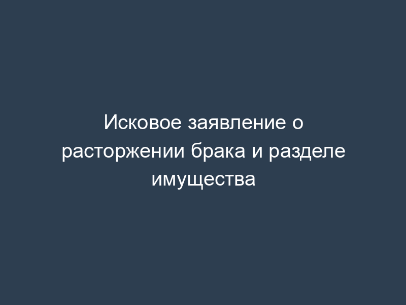 Исковое заявление о расторжении брака и разделе имущества