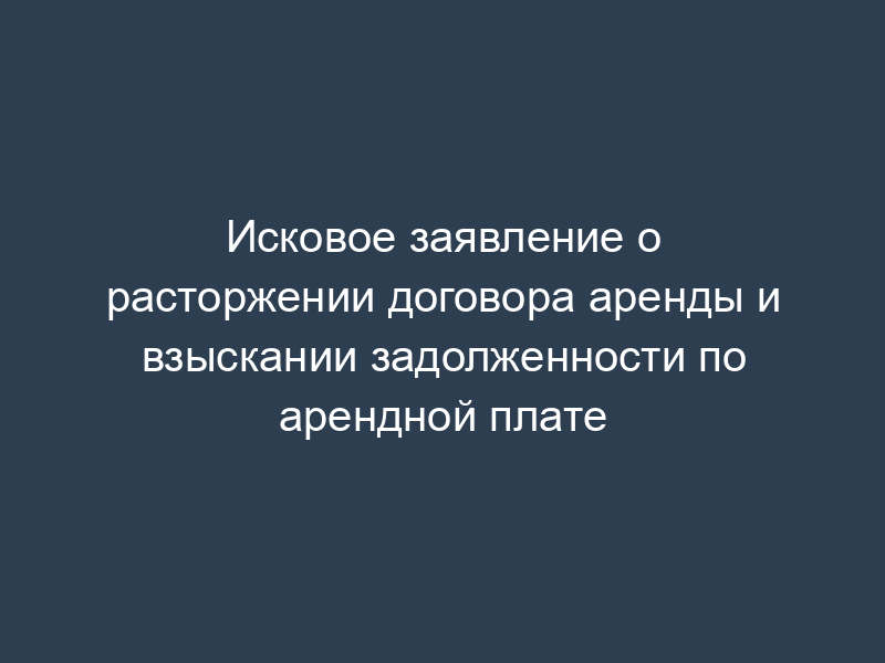 Исковое заявление о расторжении договора аренды и взыскании задолженности по арендной плате
