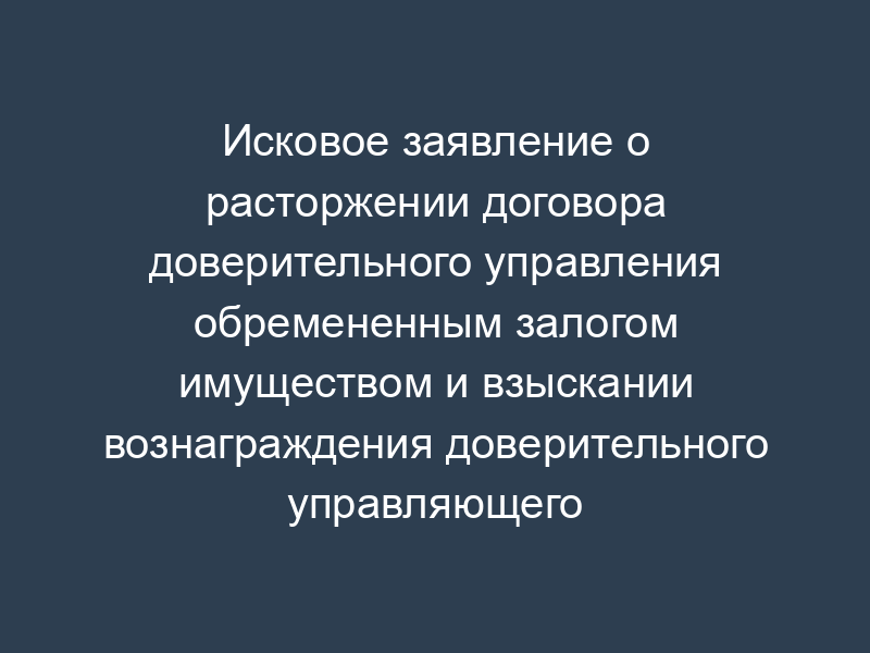 Исковое заявление о расторжении договора доверительного управления обремененным залогом имуществом и взыскании вознаграждения доверительного управляющего