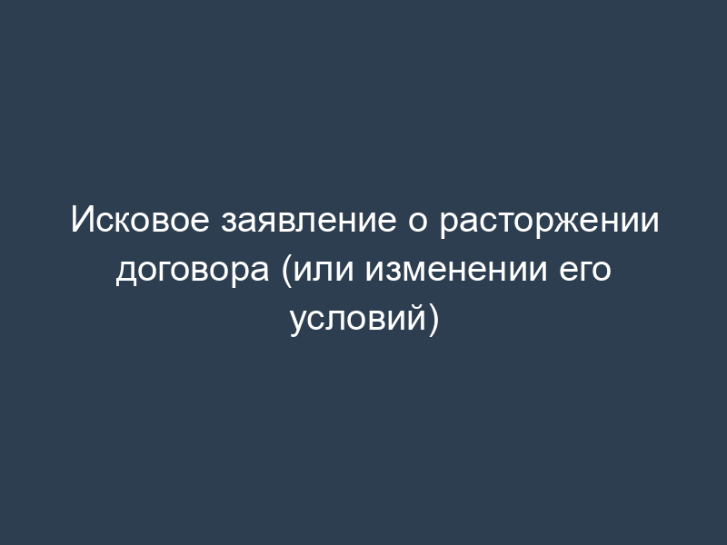 Исковое заявление о расторжении договора (или изменении его условий)