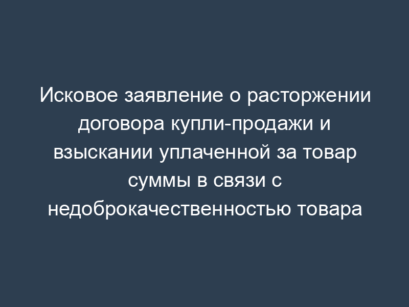 Исковое заявление о расторжении договора купли-продажи и взыскании уплаченной за товар суммы в связи с недоброкачественностью товара