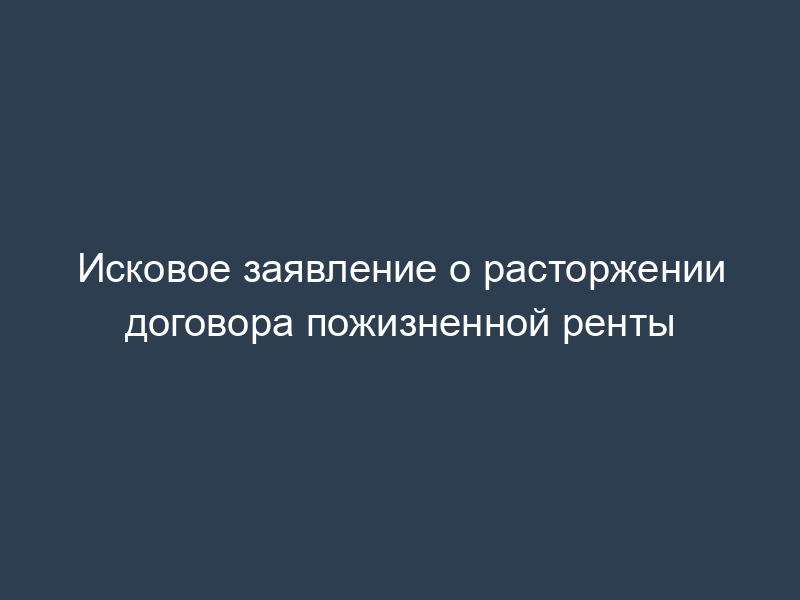 Исковое заявление о расторжении договора пожизненной ренты
