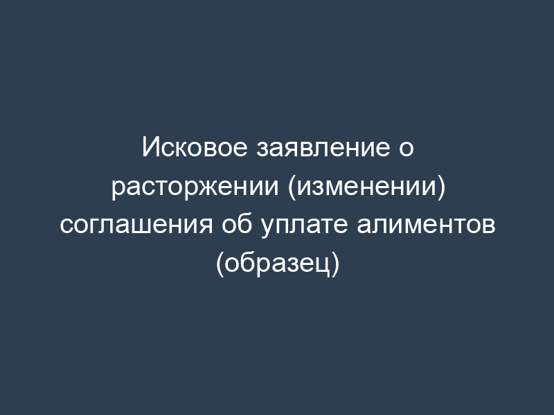 Исковое заявление о расторжении (изменении) соглашения об уплате алиментов (образец)