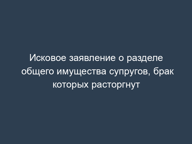Исковое заявление о разделе общего имущества супругов, брак которых расторгнут
