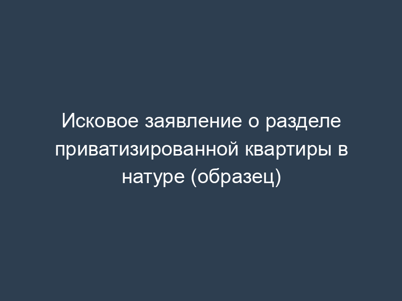 Исковое заявление о разделе приватизированной квартиры в натуре (образец)