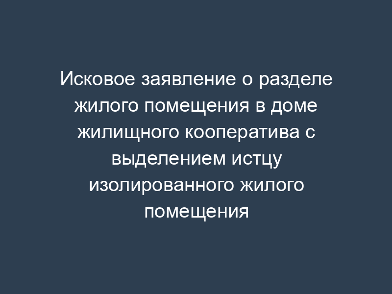 Исковое заявление о разделе жилого помещения в доме жилищного кооператива с выделением истцу изолированного жилого помещения