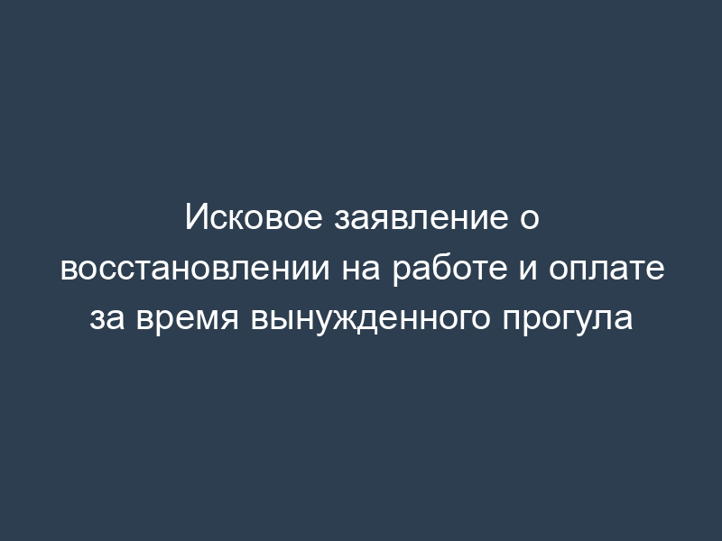 Исковое заявление о восстановлении на работе и оплате за время вынужденного прогула