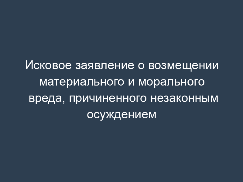 Исковое заявление о возмещении материального и морального вреда, причиненного незаконным осуждением