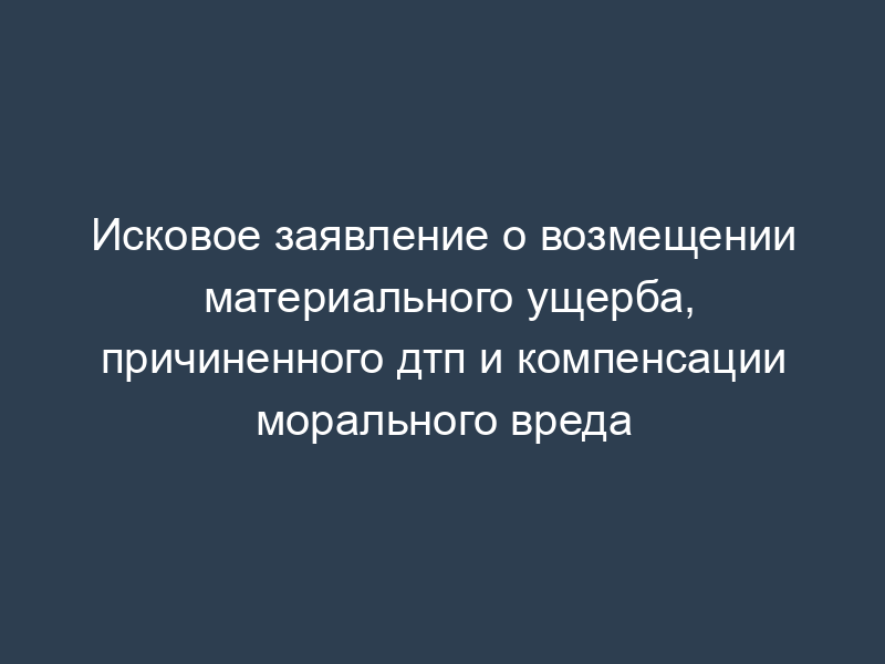 Исковое заявление о возмещении материального ущерба, причиненного дтп и компенсации морального вреда