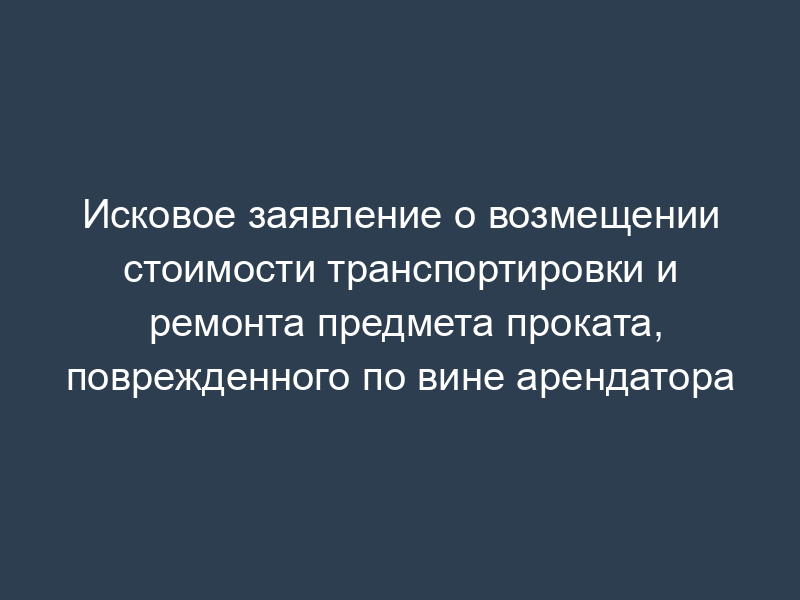 Исковое заявление о возмещении стоимости транспортировки и ремонта предмета проката, поврежденного по вине арендатора