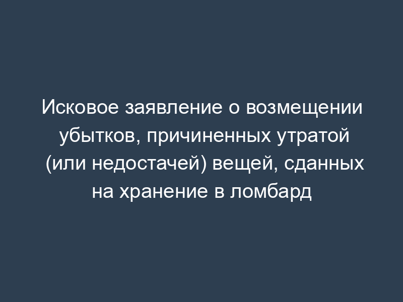 Исковое заявление о возмещении убытков, причиненных утратой (или недостачей) вещей, сданных на хранение в ломбард