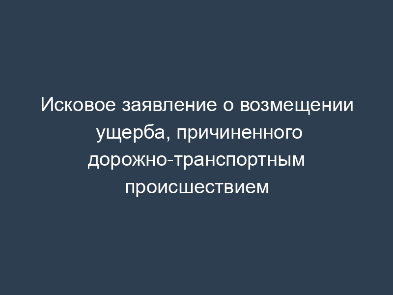 Исковое заявление о возмещении ущерба, причиненного дорожно-транспортным происшествием